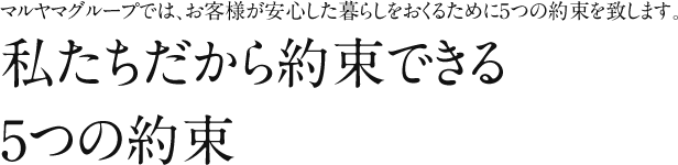 マルヤマグループでは、お客様が安心した暮らしをおくるために5つの約束を致します。私たちだから約束できる5つの約束