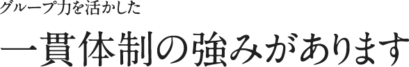 グループ力を活かした一貫体制の強みがあります